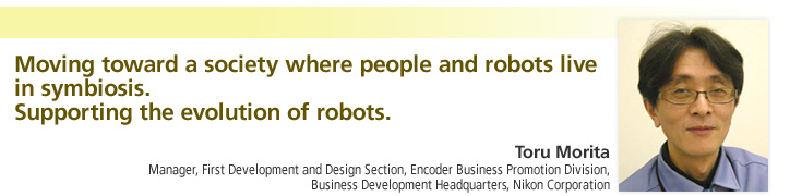 Moving toward a society where people and robots live in symbiosis.
Supporting the evolution of robots.

Toru Morita
Manager, First Development and Design Section, Encoder Business Promotion Division, Business Development Headquarters, Nikon Corporation