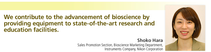 We contribute to the advancement of bioscience by providing equipment to state-of-the-art research and education facilities.

Shoko Hara
Sales Promotion Section, Bioscience Marketing Department, Instruments Company, Nikon Corporation