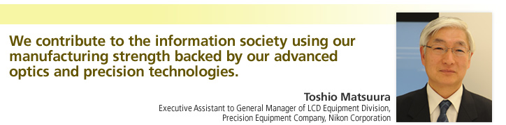 We contribute to the information society using our manufacturing strength backed by our advanced optics and precision technologies. Toshio Matsuura Executive Assistant to General Manager of LCD Equipment Division, Precision Equipment Company, Nikon Corporation